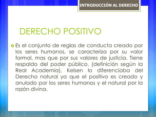DERECHO POSITIVO
 Es el conjunto de reglas de conducta creado por
los seres humanos, se caracteriza por su valor
formal, mas que por sus valores de justicia. Tiene
respaldo del poder público. (definición según la
Real Academia), Kelsen lo diferenciaba del
Derecho natural ya que el positivo es creado y
anulado por los seres humanos y el natural por la
razón divina.
INTRODUCCIÓN AL DERECHO
 
