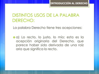 DISTINTOS USOS DE LA PALABRA
DERECHO:
La palabra Derecho tiene tres acepciones:
 a) Lo recto, lo justo, lo mío; esta es la
acepción originaria del Derecho, que
parece haber sido derivada de una raíz
aria que significa lo recto.
INTRODUCCIÓN AL DERECHO
 