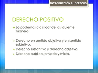 DERECHO POSITIVO
 Lo podemos clasificar de la siguiente
manera:
 Derecho en sentido objetivo y en sentido
subjetivo.
 Derecho sustantivo y derecho adjetivo.
 Derecho público, privado y mixto.
INTRODUCCIÓN AL DERECHO
 