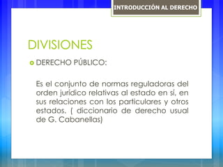 DIVISIONES
 DERECHO PÚBLICO:
Es el conjunto de normas reguladoras del
orden jurídico relativas al estado en sí, en
sus relaciones con los particulares y otros
estados. ( diccionario de derecho usual
de G. Cabanellas)
INTRODUCCIÓN AL DERECHO
 