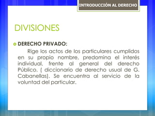DIVISIONES
 DERECHO PRIVADO:
Rige los actos de los particulares cumplidos
en su propio nombre, predomina el interés
individual, frente al general del derecho
Público. ( diccionario de derecho usual de G.
Cabanellas). Se encuentra al servicio de la
voluntad del particular.
INTRODUCCIÓN AL DERECHO
 