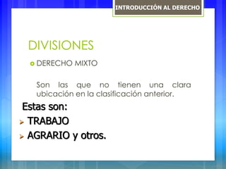 DIVISIONES
 DERECHO MIXTO
Son las que no tienen una clara
ubicación en la clasificación anterior.
Estas son:
 TRABAJO
 AGRARIO y otros.
INTRODUCCIÓN AL DERECHO
 