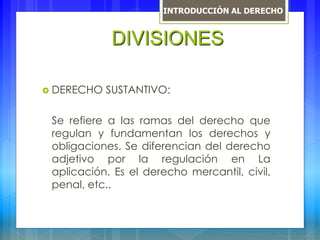  DERECHO SUSTANTIVO:
Se refiere a las ramas del derecho que
regulan y fundamentan los derechos y
obligaciones. Se diferencian del derecho
adjetivo por la regulación en La
aplicación. Es el derecho mercantil, civil,
penal, etc..
DIVISIONES
INTRODUCCIÓN AL DERECHO
 
