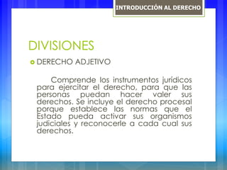 DIVISIONES
 DERECHO ADJETIVO
Comprende los instrumentos jurídicos
para ejercitar el derecho, para que las
personas puedan hacer valer sus
derechos. Se incluye el derecho procesal
porque establece las normas que el
Estado pueda activar sus organismos
judiciales y reconocerle a cada cual sus
derechos.
INTRODUCCIÓN AL DERECHO
 
