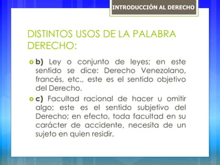 DISTINTOS USOS DE LA PALABRA
DERECHO:
 b) Ley o conjunto de leyes; en este
sentido se dice: Derecho Venezolano,
francés, etc., este es el sentido objetivo
del Derecho.
 c) Facultad racional de hacer u omitir
algo; este es el sentido subjetivo del
Derecho; en efecto, toda facultad en su
carácter de accidente, necesita de un
sujeto en quien residir.
INTRODUCCIÓN AL DERECHO
 