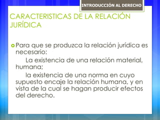 CARACTERISTICAS DE LA RELACIÓN
JURÍDICA
Para que se produzca la relación jurídica es
necesario:
La existencia de una relación material,
humana;
la existencia de una norma en cuyo
supuesto encaje la relación humana, y en
vista de la cual se hagan producir efectos
del derecho.
INTRODUCCIÓN AL DERECHO
 