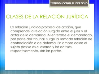 CLASES DE LA RELACIÓN JURÍDICA
La relación jurídica procesal de acción, que
comprende la relación surgida entre el juez y el
actor de la demanda. Al enterarse el demandado,
por parte del tribunal, surge la llamada relación de
contradicción o de defensa. En ambos casos el
sujeto pasivo es el estado y los activos,
respectivamente, son las partes.
INTRODUCCIÓN AL DERECHO
 