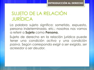 SUJETO DE LA RELACIÓN
JURÍDICA
La palabra sujeto significa: sometido, expuesto,
persona indeterminada, etc.; nosotros nos vamos
a referir a Sujeto como Persona.
Sujeto de derecho en la relación jurídica puede
tener una condición activa y una condición
pasiva. Según corresponda exigir o ser exigido, ser
acreedor o ser deudor.
INTRODUCCIÓN AL DERECHO
 