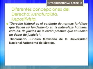 Diferentes concepciones del
Derecho: lusnaturalista,
iuspositivista.
 "Derecho Natural es el conjunto de normas jurídicas
que tienen su fundamento en la naturaleza humana,
esto es, de juicios de la razón práctica que enuncian
un deber de justicia“,
Diccionario Jurídico Mexicano de la Universidad
Nacional Autónoma de México.
INTRODUCCIÓN AL DERECHO
 