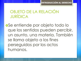 OBJETO DE LA RELACIÓN
JURÍDICA
Se entiende por objeto todo lo
que los sentidos pueden percibir,
un asunto, una materia. También
se llama objeto a los fines
perseguidos por los actos
humanos.
INTRODUCCIÓN AL DERECHO
 