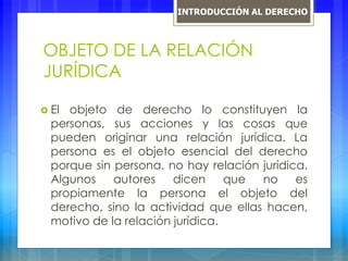 OBJETO DE LA RELACIÓN
JURÍDICA
 El objeto de derecho lo constituyen la
personas, sus acciones y las cosas que
pueden originar una relación jurídica. La
persona es el objeto esencial del derecho
porque sin persona, no hay relación jurídica.
Algunos autores dicen que no es
propiamente la persona el objeto del
derecho, sino la actividad que ellas hacen,
motivo de la relación jurídica.
INTRODUCCIÓN AL DERECHO
 