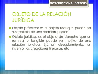 OBJETO DE LA RELACIÓN
JURÍDICA
 Objeto práctico: es el objeto real que puede ser
susceptible de una relación jurídica.
 Objeto jurídico: es el objeto de derecho que sin
ser real o tangible puede ser motivo de una
relación jurídica. Ej.: un descubrimiento, un
invento, las creaciones literarias, etc.
INTRODUCCIÓN AL DERECHO
 