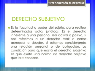 DERECHO SUBJETIVO
 Es la facultad o poder del sujeto, para realizar
determinados actos jurídicos. Es el derecho
inherente a una persona, sea activa o pasiva, si
nos referimos a un derecho real; o como
acreedor o deudor, si estamos considerando
una relación personal o de obligación. La
condición para que exista el derecho subjetivo
es que exista una norma de derecho objetivo
que la reconozca.
INTRODUCCIÓN AL DERECHO
 