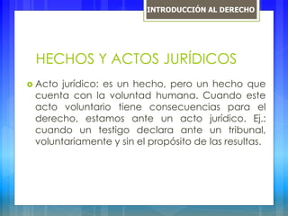 HECHOS Y ACTOS JURÍDICOS
 Acto jurídico: es un hecho, pero un hecho que
cuenta con la voluntad humana. Cuando este
acto voluntario tiene consecuencias para el
derecho, estamos ante un acto jurídico. Ej.:
cuando un testigo declara ante un tribunal,
voluntariamente y sin el propósito de las resultas.
INTRODUCCIÓN AL DERECHO
 