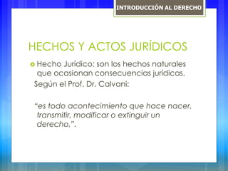 HECHOS Y ACTOS JURÍDICOS
 Hecho Jurídico: son los hechos naturales
que ocasionan consecuencias jurídicas.
Según el Prof. Dr. Calvani:
“es todo acontecimiento que hace nacer,
transmitir, modificar o extinguir un
derecho,”.
INTRODUCCIÓN AL DERECHO
 