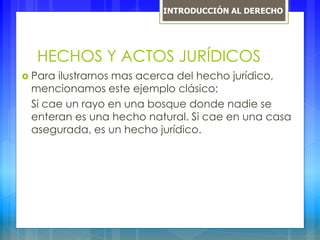 HECHOS Y ACTOS JURÍDICOS
 Para ilustrarnos mas acerca del hecho jurídico,
mencionamos este ejemplo clásico:
Si cae un rayo en una bosque donde nadie se
enteran es una hecho natural. Si cae en una casa
asegurada, es un hecho jurídico.
INTRODUCCIÓN AL DERECHO
 