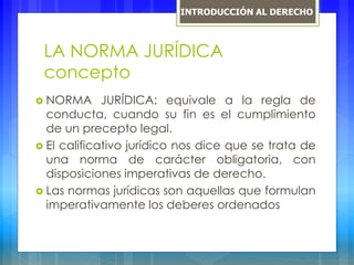 LA NORMA JURÍDICA
concepto
 NORMA JURÍDICA: equivale a la regla de
conducta, cuando su fin es el cumplimiento
de un precepto legal.
 El calificativo jurídico nos dice que se trata de
una norma de carácter obligatoria, con
disposiciones imperativas de derecho.
 Las normas jurídicas son aquellas que formulan
imperativamente los deberes ordenados
INTRODUCCIÓN AL DERECHO
 