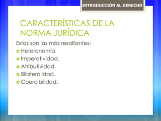 CARACTERÍSTICAS DE LA
NORMA JURÍDICA
Estas son las más resaltantes:
 Heteronomía.
 Imperatividad.
 Atributividad.
 Bilateralidad.
 Coercibilidad.
INTRODUCCIÓN AL DERECHO
 