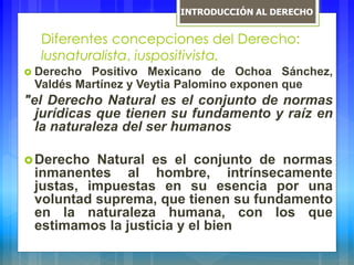 Diferentes concepciones del Derecho:
lusnaturalista, iuspositivista.
 Derecho Positivo Mexicano de Ochoa Sánchez,
Valdés Martínez y Veytia Palomino exponen que
"el Derecho Natural es el conjunto de normas
jurídicas que tienen su fundamento y raíz en
la naturaleza del ser humanos
Derecho Natural es el conjunto de normas
inmanentes al hombre, intrínsecamente
justas, impuestas en su esencia por una
voluntad suprema, que tienen su fundamento
en la naturaleza humana, con los que
estimamos la justicia y el bien
INTRODUCCIÓN AL DERECHO
 