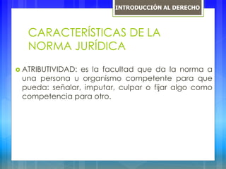 CARACTERÍSTICAS DE LA
NORMA JURÍDICA
 ATRIBUTIVIDAD: es la facultad que da la norma a
una persona u organismo competente para que
pueda: señalar, imputar, culpar o fijar algo como
competencia para otro.
INTRODUCCIÓN AL DERECHO
 