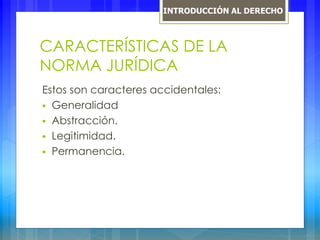 CARACTERÍSTICAS DE LA
NORMA JURÍDICA
Estos son caracteres accidentales:
 Generalidad
 Abstracción.
 Legitimidad.
 Permanencia.
INTRODUCCIÓN AL DERECHO
 