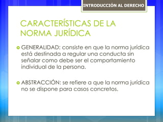 CARACTERÍSTICAS DE LA
NORMA JURÍDICA
 GENERALIDAD: consiste en que la norma jurídica
está destinada a regular una conducta sin
señalar como debe ser el comportamiento
individual de la persona.
 ABSTRACCIÓN: se refiere a que la norma jurídica
no se dispone para casos concretos.
INTRODUCCIÓN AL DERECHO
 