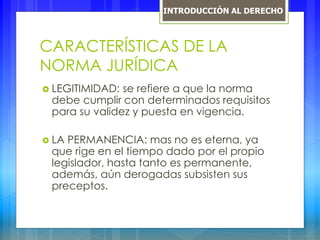 CARACTERÍSTICAS DE LA
NORMA JURÍDICA
 LEGITIMIDAD: se refiere a que la norma
debe cumplir con determinados requisitos
para su validez y puesta en vigencia.
 LA PERMANENCIA: mas no es eterna, ya
que rige en el tiempo dado por el propio
legislador, hasta tanto es permanente,
además, aún derogadas subsisten sus
preceptos.
INTRODUCCIÓN AL DERECHO
 
