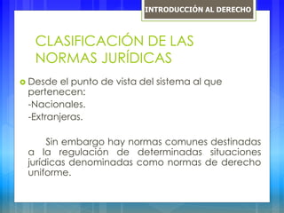 CLASIFICACIÓN DE LAS
NORMAS JURÍDICAS
 Desde el punto de vista del sistema al que
pertenecen:
-Nacionales.
-Extranjeras.
Sin embargo hay normas comunes destinadas
a la regulación de determinadas situaciones
jurídicas denominadas como normas de derecho
uniforme.
INTRODUCCIÓN AL DERECHO
 