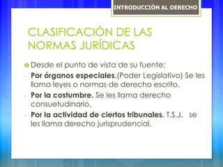 CLASIFICACIÓN DE LAS
NORMAS JURÍDICAS
 Desde el punto de vista de su fuente:
- Por órganos especiales.(Poder Legislativo) Se les
llama leyes o normas de derecho escrito.
- Por la costumbre. Se les llama derecho
consuetudinario.
- Por la actividad de ciertos tribunales. T.S.J. se
les llama derecho jurisprudencial.
INTRODUCCIÓN AL DERECHO
 