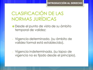 CLASIFICACIÓN DE LAS
NORMAS JURÍDICAS
 Desde el punto de vista de su ámbito
temporal de validez:
- Vigencia determinada. (su ámbito de
validez formal está establecido).
- Vigencia indeterminada. (su lapso de
vigencia no es fijado desde el principio).
INTRODUCCIÓN AL DERECHO
 