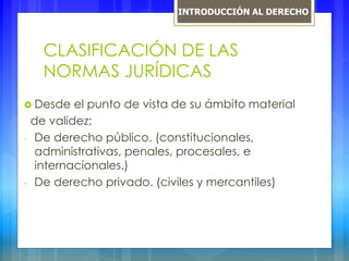 CLASIFICACIÓN DE LAS
NORMAS JURÍDICAS
 Desde el punto de vista de su ámbito material
de validez:
- De derecho público. (constitucionales,
administrativas, penales, procesales, e
internacionales.)
- De derecho privado. (civiles y mercantiles)
INTRODUCCIÓN AL DERECHO
 
