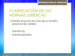 CLASIFICACIÓN DE LAS
NORMAS JURÍDICAS
 Desde el punto de vista de su ámbito
personal de validez:
- Genéricas.
- Individualizadas.
INTRODUCCIÓN AL DERECHO
 