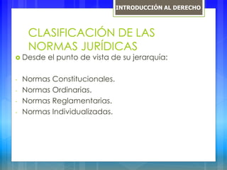 CLASIFICACIÓN DE LAS
NORMAS JURÍDICAS
 Desde el punto de vista de su jerarquía:
- Normas Constitucionales.
- Normas Ordinarias.
- Normas Reglamentarias.
- Normas Individualizadas.
INTRODUCCIÓN AL DERECHO
 