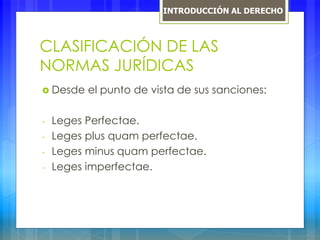 CLASIFICACIÓN DE LAS
NORMAS JURÍDICAS
 Desde el punto de vista de sus sanciones:
- Leges Perfectae.
- Leges plus quam perfectae.
- Leges minus quam perfectae.
- Leges imperfectae.
INTRODUCCIÓN AL DERECHO
 