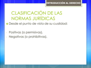 CLASIFICACIÓN DE LAS
NORMAS JURÍDICAS
 Desde el punto de vista de su cualidad:
- Positivas (o permisivas).
- Negativas (o prohibitivas).
INTRODUCCIÓN AL DERECHO
 