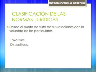 CLASIFICACIÓN DE LAS
NORMAS JURÍDICAS
 Desde el punto de vista de sus relaciones con la
voluntad de los particulares.
- Taxativas.
- Dispositivas.
INTRODUCCIÓN AL DERECHO
 