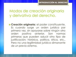 Modos de creación originaria
y derivativa del derecho.
 Creación originaria: el poder constituyente.
Es cuando surge un orden jurídico por
primera vez, sin apoyarse sobre ningún otro
orden positivo anterior. Son normas
primeras que pueden aducir otro tipo de
justificación: histórica, política, ética, etc..
Pero no una legitimidad jurídica dimanante
de un previo sistema.
INTRODUCCIÓN AL DERECHO
 
