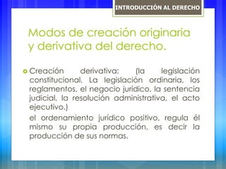 Modos de creación originaria
y derivativa del derecho.
 Creación derivativa: (la legislación
constitucional. La legislación ordinaria, los
reglamentos, el negocio jurídico, la sentencia
judicial, la resolución administrativa, el acto
ejecutivo.)
el ordenamiento jurídico positivo, regula él
mismo su propia producción, es decir la
producción de sus normas.
INTRODUCCIÓN AL DERECHO
 