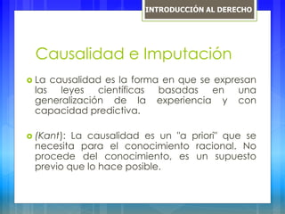 Causalidad e Imputación
 La causalidad es la forma en que se expresan
las leyes científicas basadas en una
generalización de la experiencia y con
capacidad predictiva.
 (Kant): La causalidad es un "a priori" que se
necesita para el conocimiento racional. No
procede del conocimiento, es un supuesto
previo que lo hace posible.
INTRODUCCIÓN AL DERECHO
 