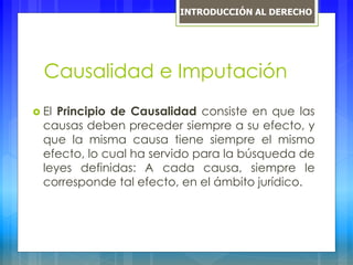 Causalidad e Imputación
 El Principio de Causalidad consiste en que las
causas deben preceder siempre a su efecto, y
que la misma causa tiene siempre el mismo
efecto, lo cual ha servido para la búsqueda de
leyes definidas: A cada causa, siempre le
corresponde tal efecto, en el ámbito jurídico.
INTRODUCCIÓN AL DERECHO
 