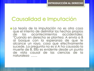 Causalidad e Imputación
 La teoría de la imputación no es otra cosa
que el intento de delimitar los hechos propios
de los acontecimientos accidentales:
"Cuando en derecho se plantea: A envía a B
al bosque con la esperanza de que le
alcance un rayo, cosa que efectivamente
sucede. La pregunta no es si A ha causado la
muerte de B. Ello es evidente desde un punto
de vista causal de las ciencias de la
naturaleza ……
INTRODUCCIÓN AL DERECHO
 