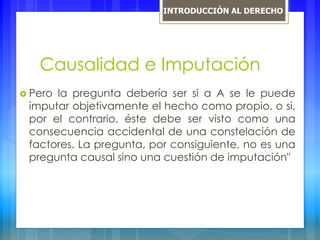Causalidad e Imputación
 Pero la pregunta debería ser si a A se le puede
imputar objetivamente el hecho como propio, o si,
por el contrario, éste debe ser visto como una
consecuencia accidental de una constelación de
factores. La pregunta, por consiguiente, no es una
pregunta causal sino una cuestión de imputación"
INTRODUCCIÓN AL DERECHO
 