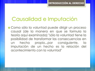 Causalidad e Imputación
 Como sólo la voluntad puede dirigir un proceso
causal (de la manera en que se formula la
teoría aquí examinada) "sólo la voluntad tiene la
posibilidad de transformar las consecuencias en
un hecho propio...por consiguiente, la
imputación de un hecho es la relación del
acontecimiento con la voluntad"
INTRODUCCIÓN AL DERECHO
 
