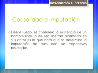 Causalidad e Imputación
 Desde luego, se considera la existencia de un
hombre libre, pues esa libertad plasmada en
sus actos es la que hará que se determine la
imputación de ellos con sus respectivos
resultados.
INTRODUCCIÓN AL DERECHO
 