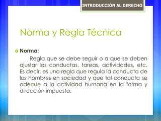 Norma y Regla Técnica
 Norma:
Regla que se debe seguir o a que se deben
ajustar las conductas, tareas, actividades, etc.
Es decir, es una regla que regula la conducta de
los hombres en sociedad y que tal conducta se
adecue a la actividad humana en la forma y
dirección impuesta.
INTRODUCCIÓN AL DERECHO
 