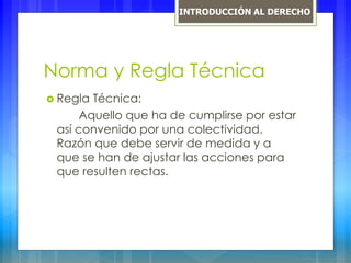Norma y Regla Técnica
 Regla Técnica:
Aquello que ha de cumplirse por estar
así convenido por una colectividad.
Razón que debe servir de medida y a
que se han de ajustar las acciones para
que resulten rectas.
INTRODUCCIÓN AL DERECHO
 