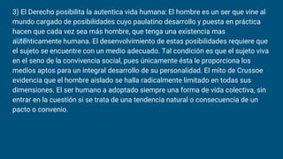 3) El Derecho posibilita la autentica vida humana: El hombre es un ser que vine al
mundo cargado de posibilidades cuyo paulatino desarrollo y puesta en práctica
hacen que cada vez sea más hombre, que tenga una existencia mas
auténticamente humana. El desenvolvimiento de estas posibilidades requiere que
el sujeto se encuentre con un medio adecuado. Tal condición es que el sujeto viva
en el seno de la convivencia social, pues únicamente ésta le proporciona los
medios aptos para un integral desarrollo de su personalidad. El mito de Crussoe
evidencia que el hombre aislado se halla radicalmente limitado en todas sus
dimensiones. El ser humano a adoptado siempre una forma de vida colectiva, sin
entrar en la cuestión si se trata de una tendencia natural o consecuencia de un
pacto o convenio.
 