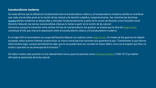 Iusnaturalismo moderno
Se suele afirmar que la diferencia fundamental entre el Iusnaturalismo clásico y el Iusnaturalismo moderno estriba en el énfasis
que cada una de ellas pone en la noción de ley natural y de derecho subjetivo, respectivamente. Así, mientras las doctrinas
iusnaturalistas modernas se desarrollan y articulan fundamentalmente a partir de la noción de Derecho como facultad moral
(Derecho Natural), las teorías iusnaturalistas clásicas lo harían a partir de la noción de ley natural.1
Asimismo, aunque la transición entre ambas formas de Iusnaturalismo fue gradual, se acepta que la obra de Hugo Grocio
constituye el hito que marca la separación entre el Iusnaturalismo clásico y el Iusnaturalismo moderno.
En el siglo XVII el racionalismo se ocupa del Derecho Natural con autores como Hugo Grocio. En medio de las guerras de religión
europeas, estos autores intentan proporcionar un marco moral para las naciones que garantice la paz: “Ciertamente, lo que hemos
dicho tendría lugar, aunque admitiésemos algo que no se puede hacer sin cometer el mayor delito, como es el aceptar que Dios no
existe o que éste no se preocupa de lo humano.”2
De todos modos, esta posición no era radicalmente nueva, pues los jesuitas como Francisco Suárez (1548-1617) ya habían
afirmado la autonomía de la ley natural.
 