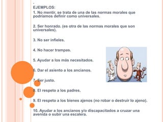 .
EJEMPLOS:
1. No mentir, se trata de una de las normas morales que
podríamos definir como universales.
2. Ser honrado. (es otra de las normas morales que son
universales).
3. No ser infieles.
4. No hacer trampas.
5. Ayudar a los más necesitados.
6. Dar el asiento a los ancianos.
7. Ser justo.
8. El respeto a los padres.
9. El respeto a los bienes ajenos (no robar o destruir lo ajeno).
10. Ayudar a los ancianos y/o discapacitados a cruzar una
avenida o subir una escalera.
 