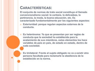 CARACTERÍSTICAS:
El conjunto de normas de trato social constituye el llamado
convencionalismo social: la cortesía, la delicadeza, la
pertinencia, la moda, la buena educación, etc. Es
caracterizado fundamentalmente por los siguientes aspectos:
 Exterioridad: porque regulan aspectos externos de la
conducta.
 Es heterónoma: Ya que se presentan por ser reglas de
conducta que la sociedad ha establecido para la
acatamiento de sus miembros, estos elementos los hace
variables de país en país, de estado en estado, dentro de
cada sociedad.
 Es Unilateral: Frente al sujeto obligado no va a existir otra
persona facultada para reclamarle la obediencia de lo
establecido en la norma.
 